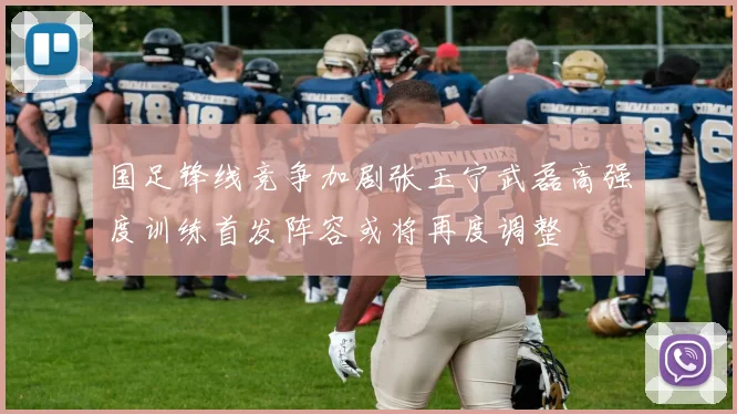 国足锋线竞争加剧张玉宁武磊高强度训练首发阵容或将再度调整