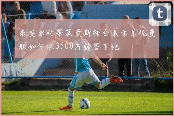 米克尔对蒂莱曼斯转会表示乐观曼联如何以3500万镑签下他