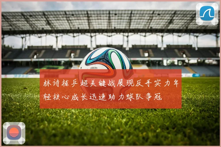 林诗栋乒超关键战展现反手实力年轻核心成长迅速助力球队争冠