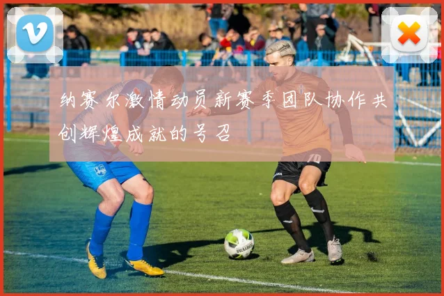 纳赛尔激情动员新赛季团队协作共创辉煌成就的号召