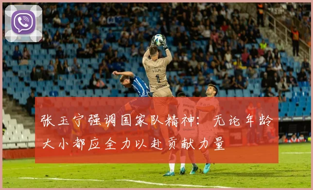 张玉宁强调国家队精神：无论年龄大小都应全力以赴贡献力量