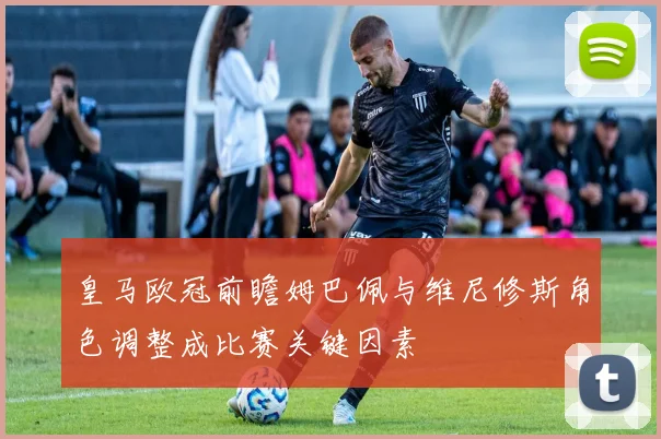 皇马欧冠前瞻姆巴佩与维尼修斯角色调整成比赛关键因素