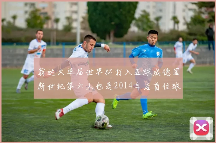 翁达夫单届世界杯打入五球成德国新世纪第六人也是2014年后首位球员