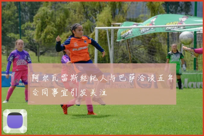 阿尔瓦雷斯经纪人与巴萨洽谈五年合同事宜引发关注