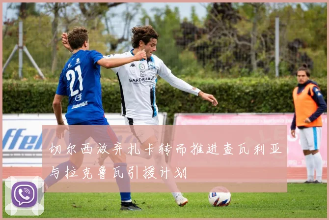 切尔西放弃扎卡转而推进查瓦利亚与拉克鲁瓦引援计划