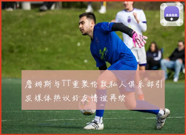 詹姆斯与TT重聚伦敦私人俱乐部引发媒体热议好友情谊再续