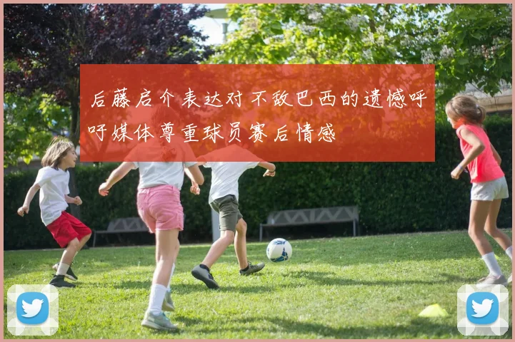 后藤启介表达对不敌巴西的遗憾呼吁媒体尊重球员赛后情感