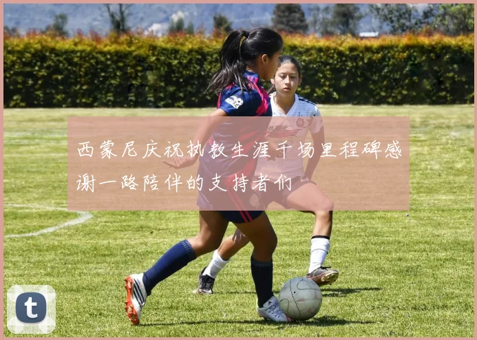 西蒙尼庆祝执教生涯千场里程碑感谢一路陪伴的支持者们