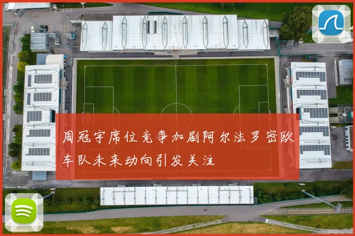 周冠宇席位竞争加剧阿尔法罗密欧车队未来动向引发关注