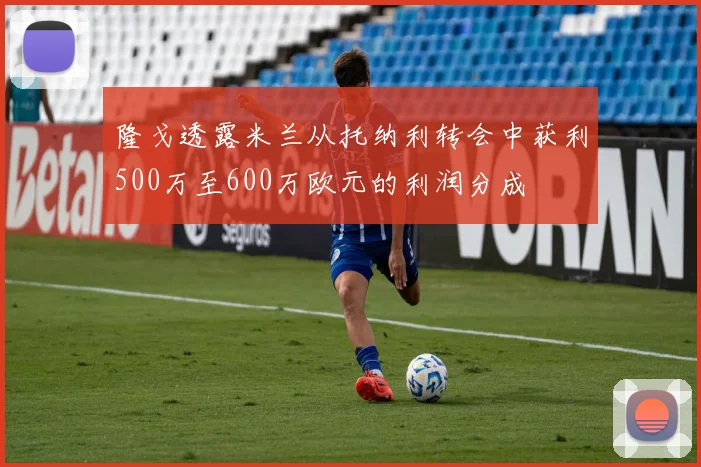 隆戈透露米兰从托纳利转会中获利500万至600万欧元的利润分成