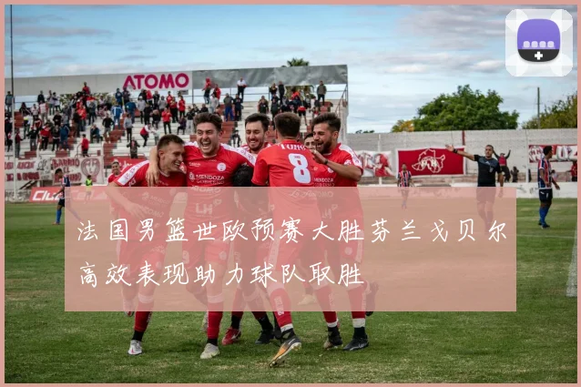 法国男篮世欧预赛大胜芬兰戈贝尔高效表现助力球队取胜