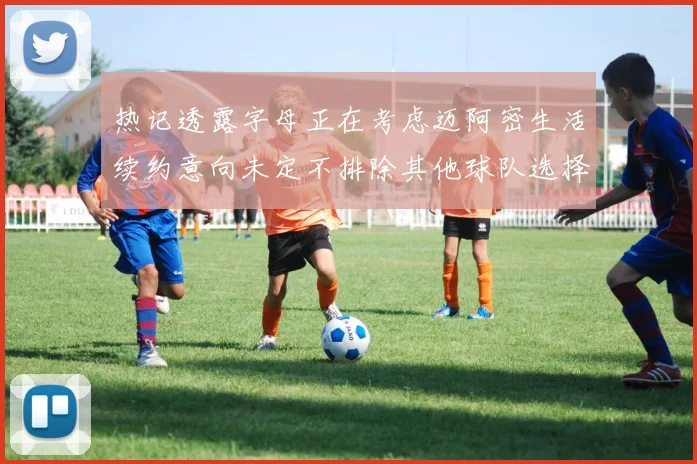 热记透露字母正在考虑迈阿密生活续约意向未定不排除其他球队选择