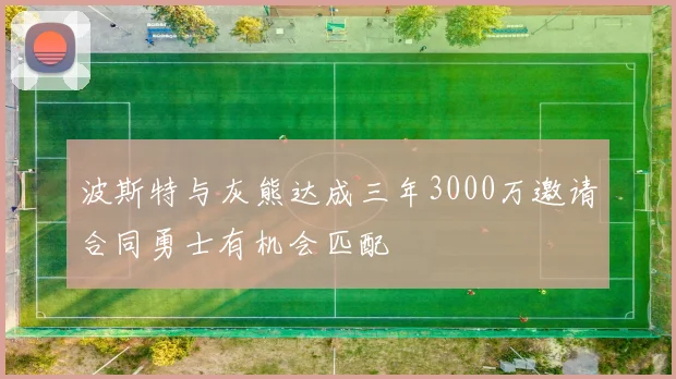 波斯特与灰熊达成三年3000万邀请合同勇士有机会匹配