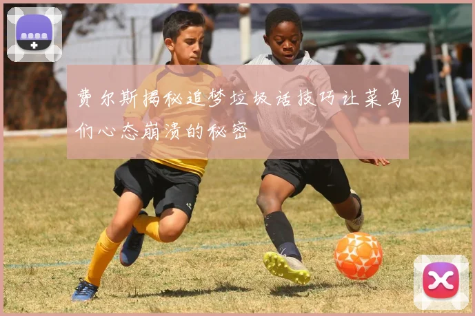 费尔斯揭秘追梦垃圾话技巧让菜鸟们心态崩溃的秘密