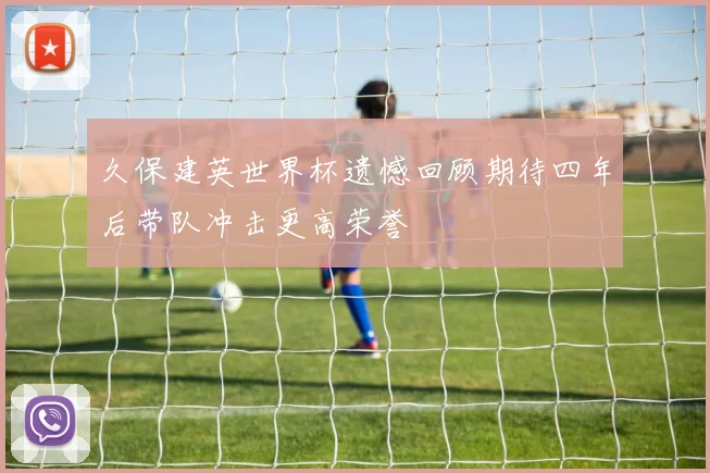 久保建英世界杯遗憾回顾期待四年后带队冲击更高荣誉
