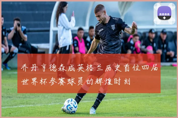 乔丹亨德森成英格兰历史首位四届世界杯参赛球员的辉煌时刻