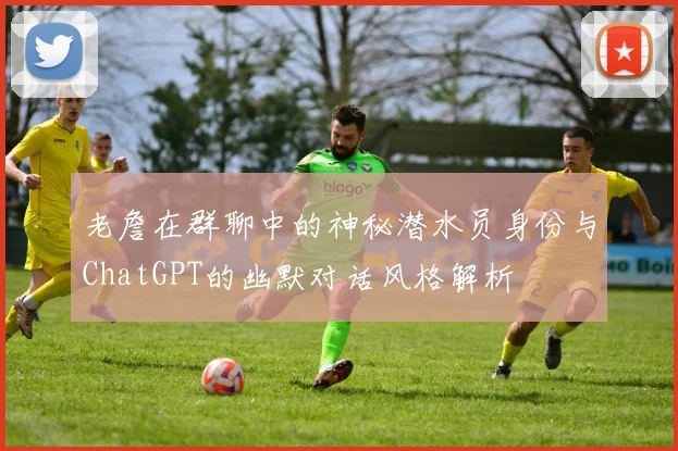 老詹在群聊中的神秘潜水员身份与ChatGPT的幽默对话风格解析