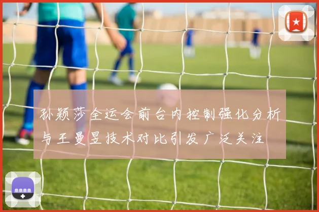 孙颖莎全运会前台内控制强化分析与王曼昱技术对比引发广泛关注