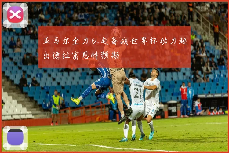 亚马尔全力以赴备战世界杯动力超出德拉富恩特预期