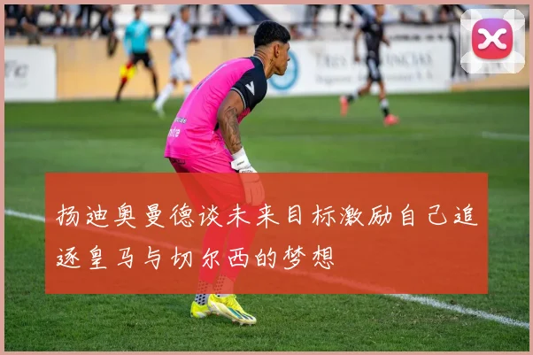 扬迪奥曼德谈未来目标激励自己追逐皇马与切尔西的梦想