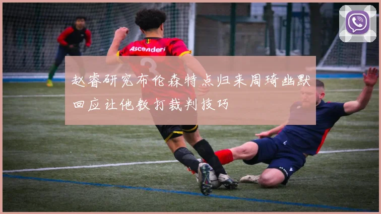 赵睿研究布伦森特点归来周琦幽默回应让他教打裁判技巧