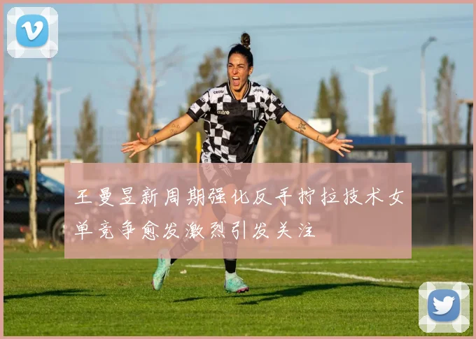 王曼昱新周期强化反手拧拉技术女单竞争愈发激烈引发关注