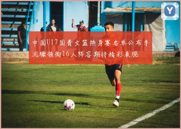 中国U17国青女篮热身赛名单公布李沅珊领衔16人阵容期待精彩表现