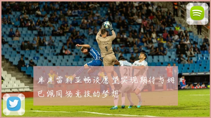 库库雷利亚畅谈愿望实现期待与姆巴佩同场竞技的梦想